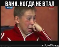 Ваня, когда не втал 