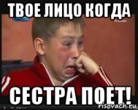 твое лицо когда сестра ПОЕТ!