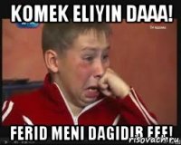 komek eliyin daaa! ferid meni dagidib eee!