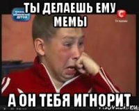 ты делаешь ему мемы а он тебя игнорит