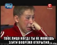  твое лицо когда ты не можешь зайти вовремя открытия