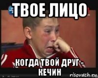 твое лицо когда твой друг - кечин