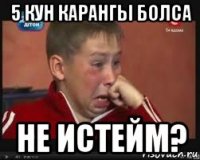 5 кун карангы болса не истейм?