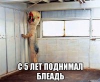  с 5 лет поднимал блеадь