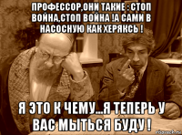 профессор,они такие : стоп война,стоп война !а сами в насосную как херяксь ! я это к чему...я теперь у вас мыться буду !