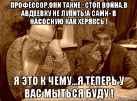 профессор,они такие : стоп война,в авдеевку не лупить!а сами- в насосную как херяксь ! я это к чему...я теперь у вас мыться буду !