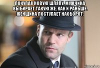 покупая новую шляпу, мужчина выбирает такую же, как и раньше. женщина поступает наоборот. 