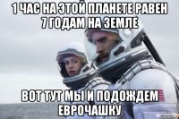1 час на этой планете равен 7 годам на земле вот тут мы и подождем еврочашку
