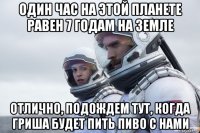 один час на этой планете равен 7 годам на земле отлично, подождем тут, когда гриша будет пить пиво с нами