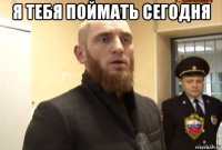 я тебя поймать сегодня 