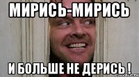 МИРИСЬ-МИРИСЬ И БОЛЬШЕ НЕ ДЕРИСЬ !