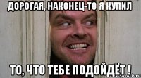 ДОРОГАЯ, НАКОНЕЦ-ТО Я КУПИЛ ТО, ЧТО ТЕБЕ ПОДОЙДЁТ !