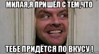 МИЛАЯ,Я ПРИШЁЛ С ТЕМ,ЧТО ТЕБЕ ПРИДЁТСЯ ПО ВКУСУ !