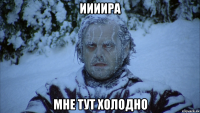 Иииира мне тут холодно