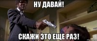 ну давай! скажи это еще раз!