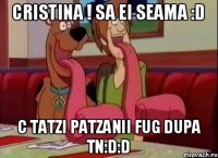 Cristina ! sa ei seama :D c tatzi patzanii fug dupa tn:D:D