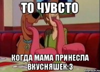 то чувсто когда мама принесла вкусняшек:3