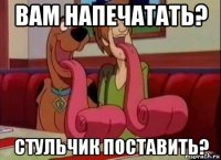 вам напечатать? стульчик поставить?