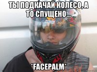 ты подкачай колесо, а то спущено... *facepalm*