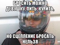 бросить можно девушку, пить, курить, но сцепление бросать нельзя