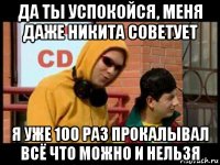 да ты успокойся, меня даже никита советует я уже 100 раз прокалывал всё что можно и нельзя