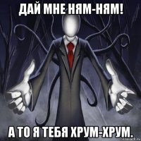 дай мне ням-ням! а то я тебя хрум-хрум.