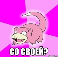  Со своей?