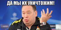 да мы их уничтожим! 