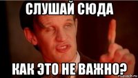 слушай сюда как это не важно?