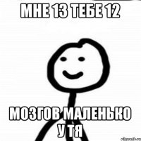 мне 13 тебе 12 мозгов маленько у тя