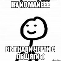 Ну йомайёёё Выгнали черти с общяги :(