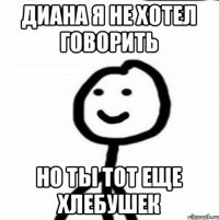 Диана я не хотел говорить но ты тот еще хлебушек