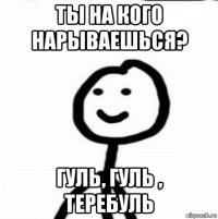 ты на кого нарываешься? гуль, гуль , теребуль