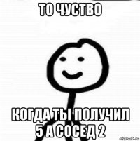 то чуство когда ты получил 5 а сосед 2