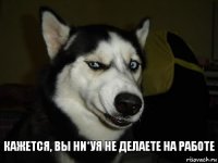 Кажется, вы ни*уя не делаете на работе