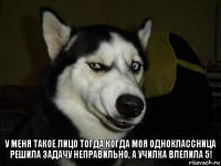 у меня такое лицо тогда когда моя одноклассница решила задачу неправильно, а училка влепила 5!