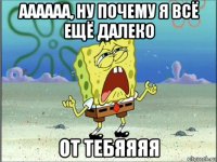 аааааа, ну почему я всё ещё далеко от тебяяяя