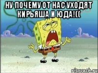 НУ ПОЧЕМУ ОТ НАС УХОДЯТ КИРЬЯША И ЮДА!(( 