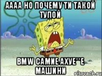 аааа но почему ти такой тупой BMW самие ахуе**е машини