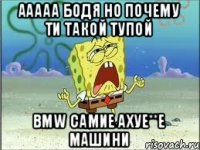 ааааа Бодя но почему ти такой тупой BMW самие ахуе**е машини