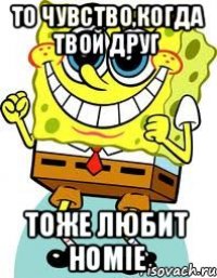 то чувство,когда твой друг тоже любит Homie