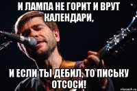 и лампа не горит и врут календари, и если ты дебил, то письку отсоси!