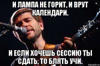 и лампа не горит, и врут календари. и если хочешь сессию ты сдать, то блять учи.