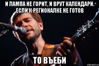 и лампа не горит, и врут календари. если к регионалке не готов то въеби
