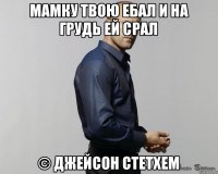 Мамку твою ебал и на грудь ей срал © Джейсон Стетхем