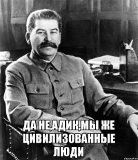  Да не,Адик,мы же цивилизованные люди