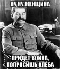 ну ну женщина придёт война, попросишь хлеба