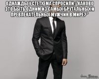 однажды у стетхема спросили: "каково это быть одним из самых брутальных и превлекательных мужчин в мире?" 