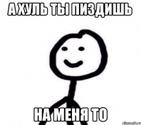 А ХУЛЬ ТЫ ПИЗДИШЬ НА МЕНЯ ТО