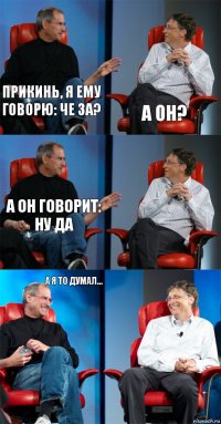 Прикинь, я ему говорю: че за? а он? а он говорит: ну да  А я то думал... 